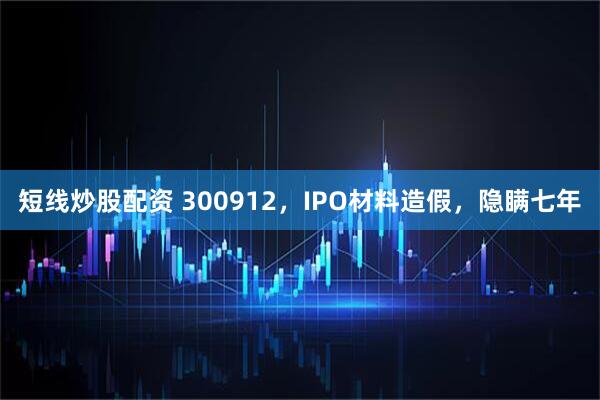 短线炒股配资 300912，IPO材料造假，隐瞒七年
