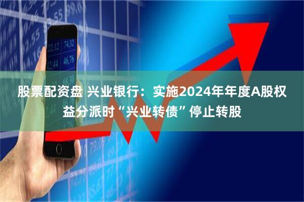 股票配资盘 兴业银行：实施2024年年度A股权益分派时“兴业转债”停止转股