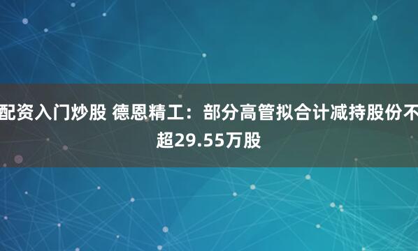 配资入门炒股 德恩精工：部分高管拟合计减持股份不超29.55万股