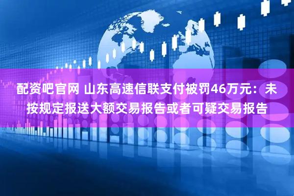 配资吧官网 山东高速信联支付被罚46万元：未按规定报送大额交易报告或者可疑交易报告