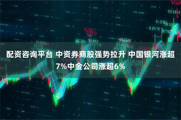 配资咨询平台 中资券商股强势拉升 中国银河涨超7%中金公司涨超6%