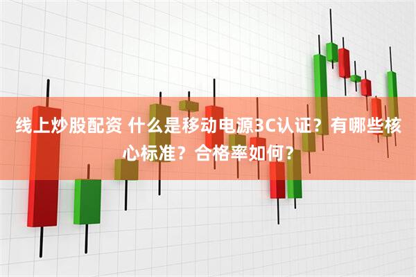 线上炒股配资 什么是移动电源3C认证？有哪些核心标准？合格率如何？