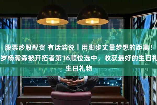 股票炒股配资 有话浩说丨用脚步丈量梦想的距离！20岁杨瀚森被开拓者第16顺位选中，收获最好的生日礼物