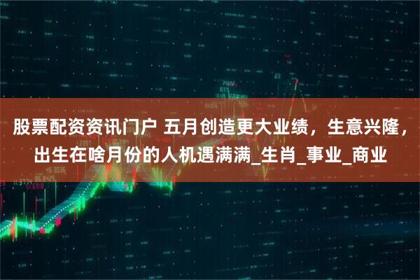 股票配资资讯门户 五月创造更大业绩，生意兴隆，出生在啥月份的人机遇满满_生肖_事业_商业