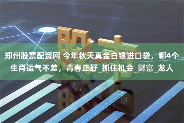 郑州股票配资网 今年秋天真金白银进口袋，哪4个生肖运气不差，青春正好_抓住机会_财富_龙人