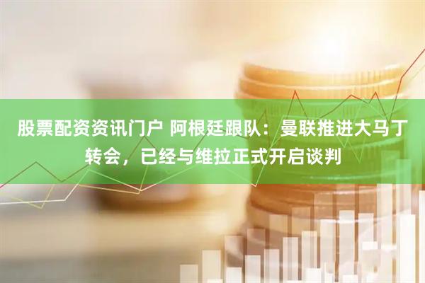 股票配资资讯门户 阿根廷跟队：曼联推进大马丁转会，已经与维拉正式开启谈判