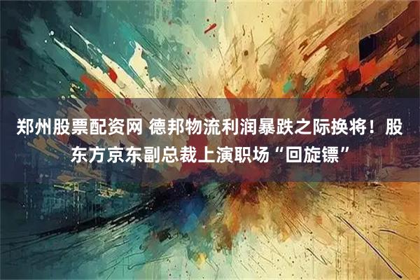 郑州股票配资网 德邦物流利润暴跌之际换将！股东方京东副总裁上演职场“回旋镖”