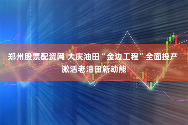郑州股票配资网 大庆油田“金边工程”全面投产 激活老油田新动能