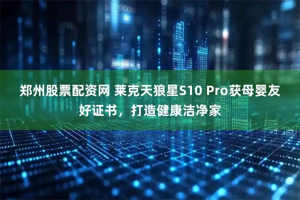 郑州股票配资网 莱克天狼星S10 Pro获母婴友好证书，打造健康洁净家