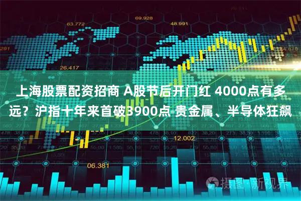 上海股票配资招商 A股节后开门红 4000点有多远？沪指十年来首破3900点 贵金属、半导体狂飙