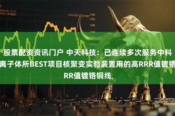 股票配资资讯门户 中天科技：已连续多次服务中科院等离子体所BEST项目核聚变实验装置用的高RRR值镀铬铜线