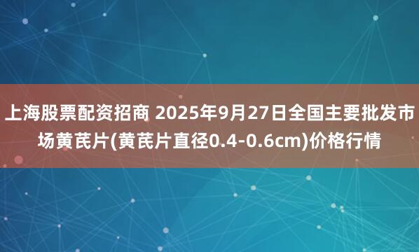 上海股票配资招商 2025年9月27日全国主要批发市场黄芪片(黄芪片直径0.4-0.6cm)价格行情