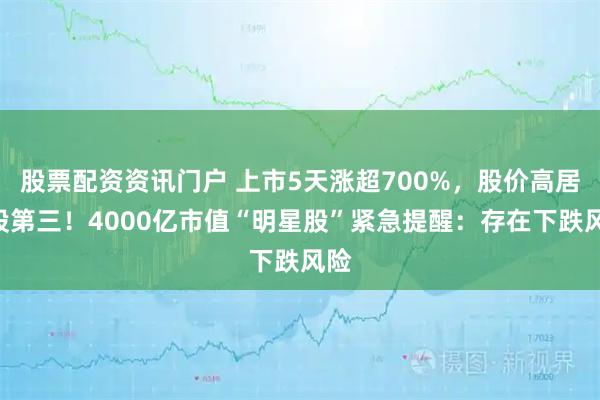 股票配资资讯门户 上市5天涨超700%，股价高居A股第三！4000亿市值“明星股”紧急提醒：存在下跌风险