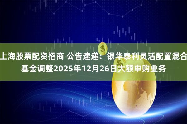 上海股票配资招商 公告速递：银华泰利灵活配置混合基金调整2025年12月26日大额申购业务