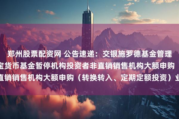 郑州股票配资网 公告速递：交银施罗德基金管理有限公司关于交银天益宝货币基金暂停机构投资者非直销销售机构大额申购（转换转入、定期定额投资）业务