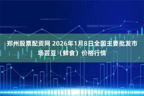 郑州股票配资网 2026年1月8日全国主要批发市场芸豆（鲜食）价格行情